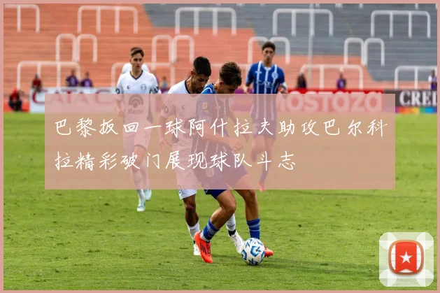 巴黎扳回一球阿什拉夫助攻巴尔科拉精彩破门展现球队斗志