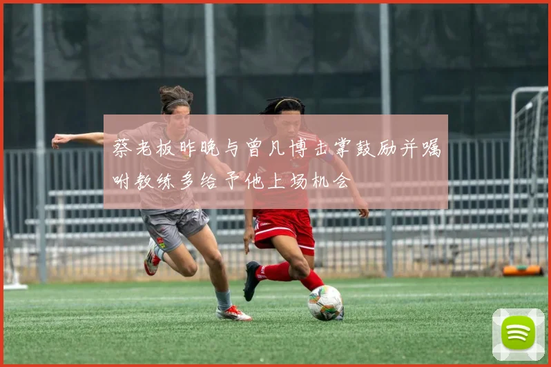 蔡老板昨晚与曾凡博击掌鼓励并嘱咐教练多给予他上场机会