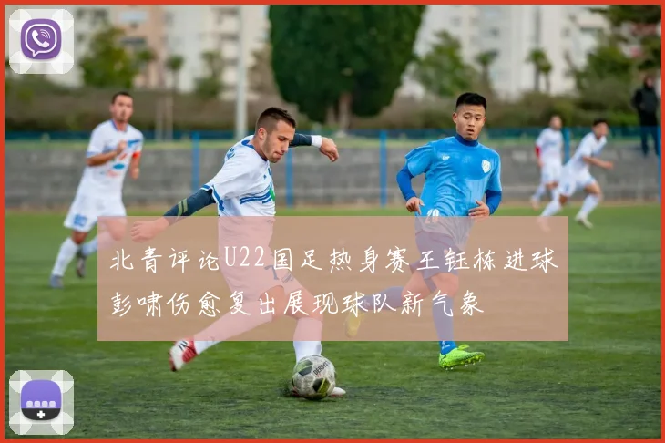 北青评论U22国足热身赛王钰栋进球彭啸伤愈复出展现球队新气象