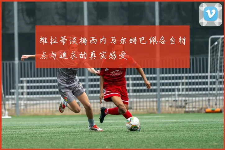 维拉蒂谈梅西内马尔姆巴佩各自特点与追求的真实感受
