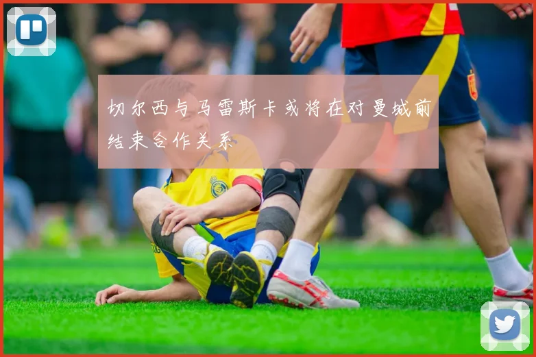 切尔西与马雷斯卡或将在对曼城前结束合作关系