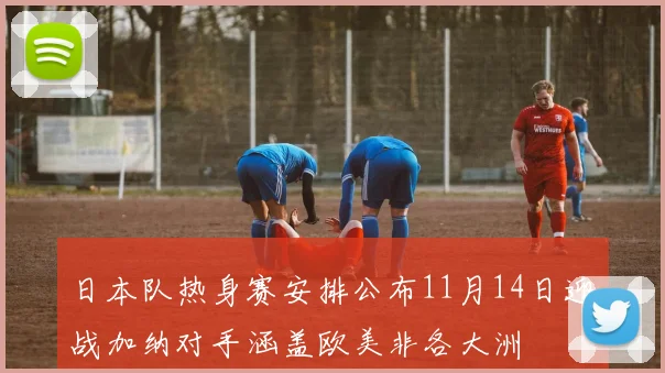 日本队热身赛安排公布11月14日迎战加纳对手涵盖欧美非各大洲