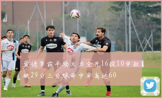 爱德华兹半场火力全开16投10中狂砍29分三分球命中率高达60