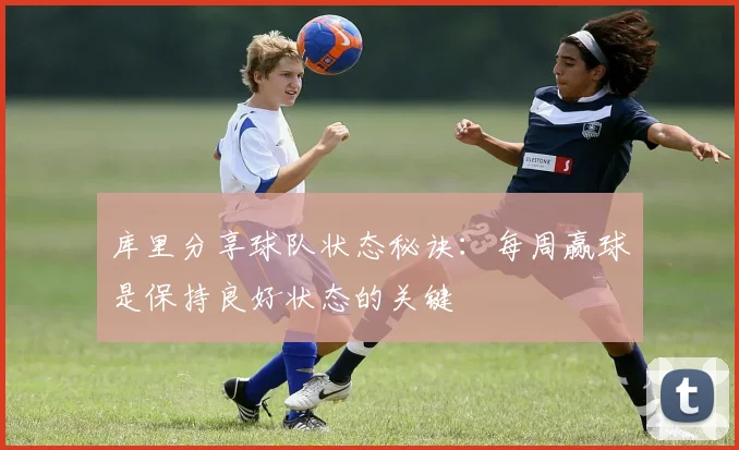 库里分享球队状态秘诀：每周赢球是保持良好状态的关键