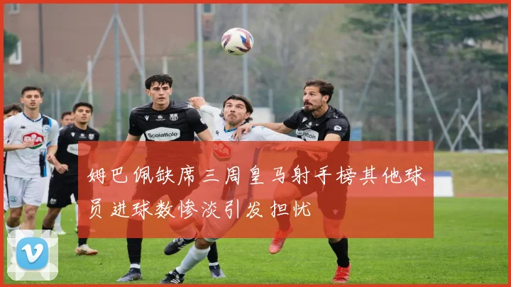 姆巴佩缺席三周皇马射手榜其他球员进球数惨淡引发担忧