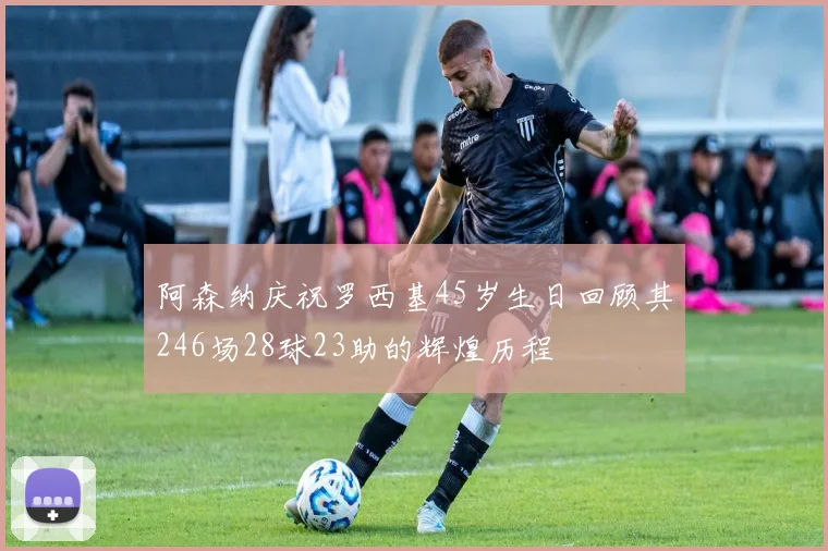 阿森纳庆祝罗西基45岁生日回顾其246场28球23助的辉煌历程