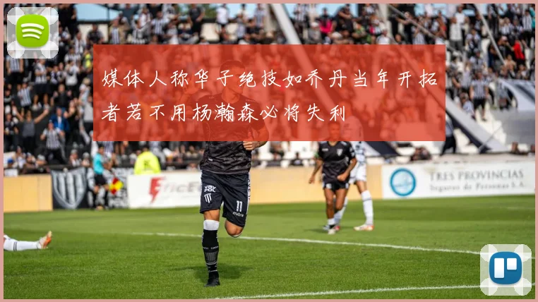 媒体人称华子绝技如乔丹当年开拓者若不用杨瀚森必将失利