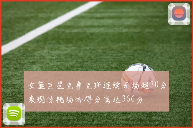 女篮巨星克鲁克斯连续五场超30分表现惊艳场均得分高达366分