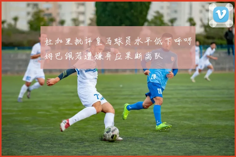 杜加里批评皇马球员水平低下呼吁姆巴佩若遭嫌弃应果断离队