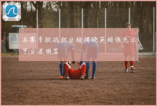 本赛季欧战积分榜揭晓英超领先法甲分差明显