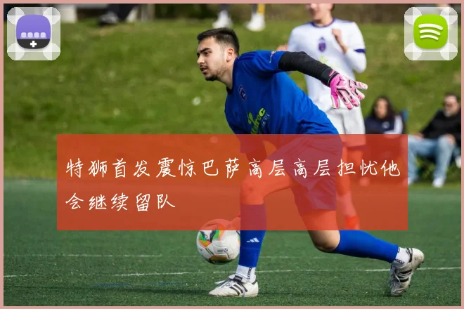 特狮首发震惊巴萨高层高层担忧他会继续留队