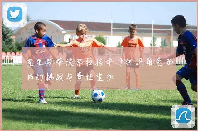 克里斯蒂谈弗拉格学习控卫角色面临的挑战与责任重担