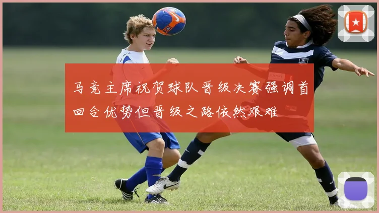 马竞主席祝贺球队晋级决赛强调首回合优势但晋级之路依然艰难