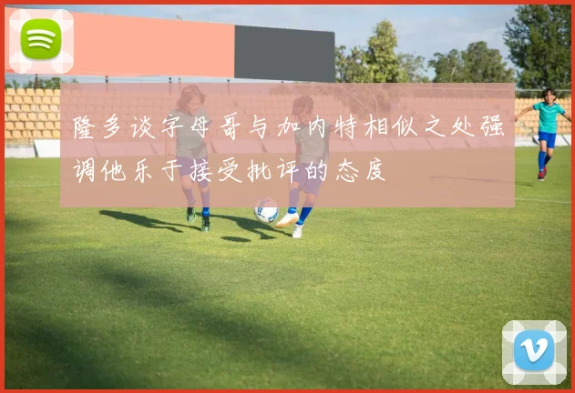 隆多谈字母哥与加内特相似之处强调他乐于接受批评的态度