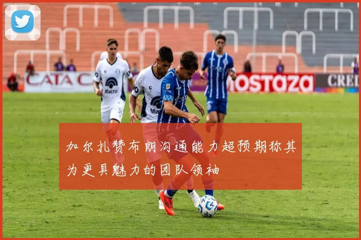 加尔扎赞布朗沟通能力超预期称其为更具魅力的团队领袖
