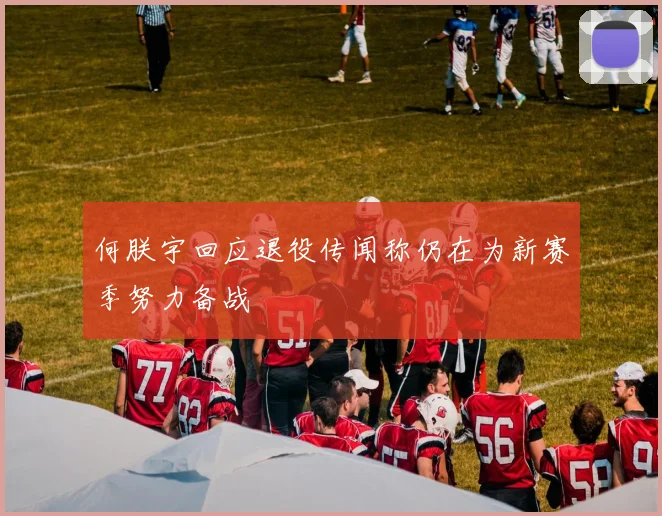 何朕宇回应退役传闻称仍在为新赛季努力备战
