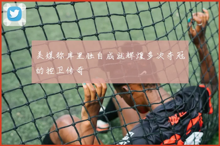 美媒称库里独自成就辉煌多次夺冠的控卫传奇