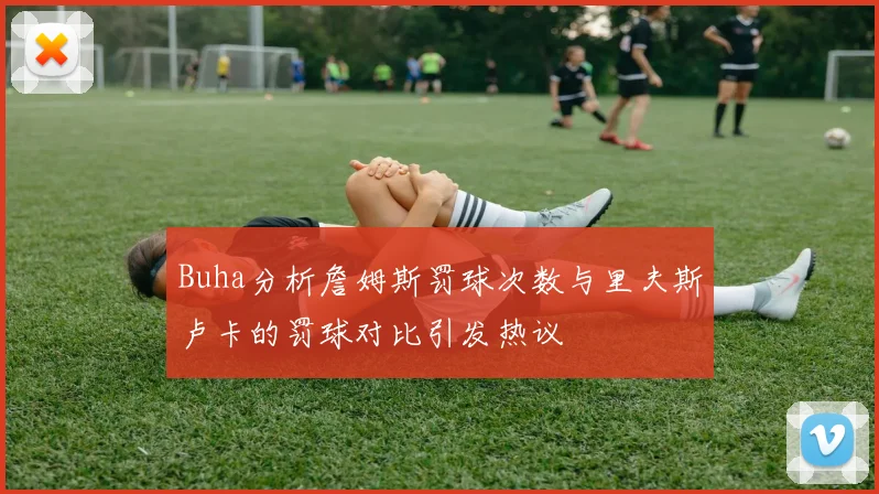 Buha分析詹姆斯罚球次数与里夫斯卢卡的罚球对比引发热议