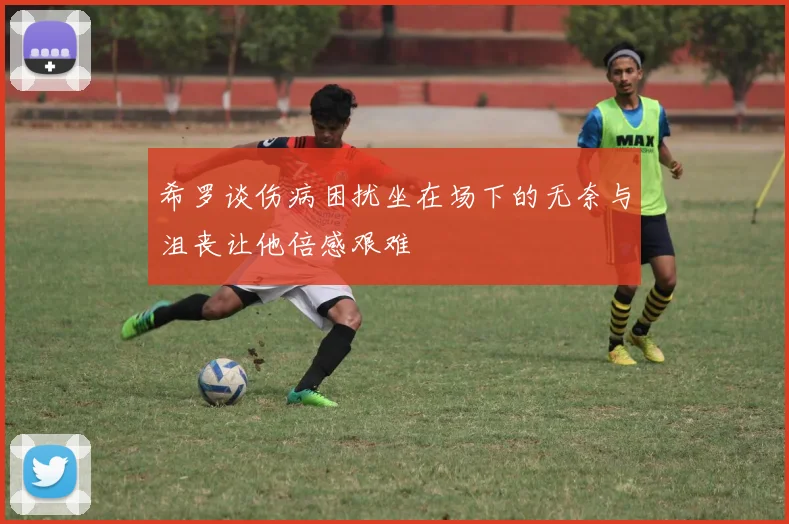 希罗谈伤病困扰坐在场下的无奈与沮丧让他倍感艰难
