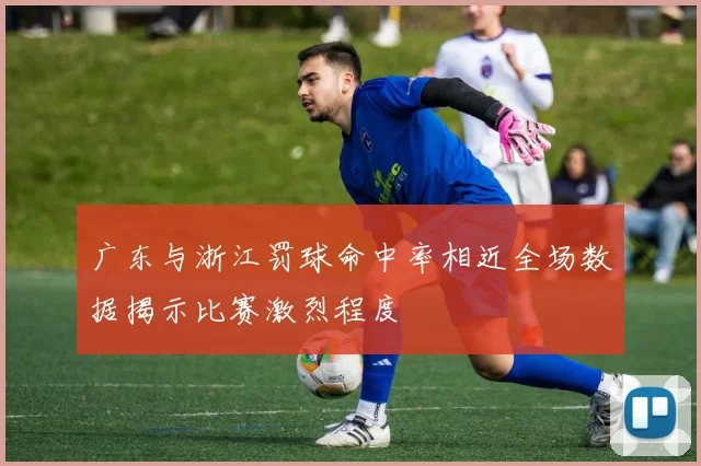 广东与浙江罚球命中率相近全场数据揭示比赛激烈程度
