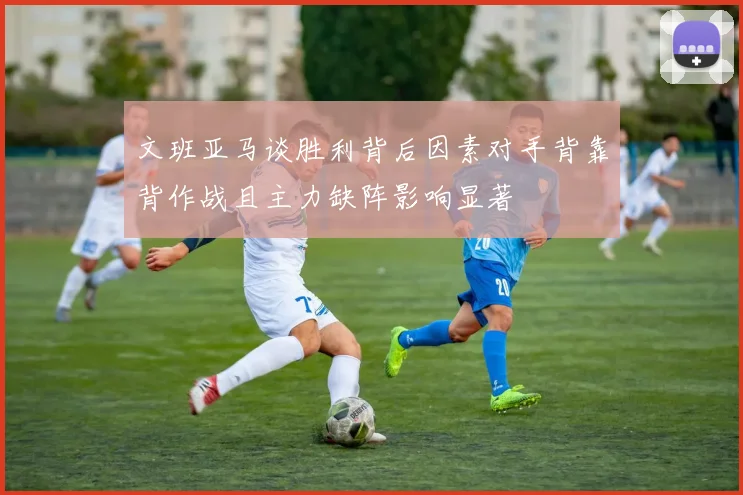 文班亚马谈胜利背后因素对手背靠背作战且主力缺阵影响显著