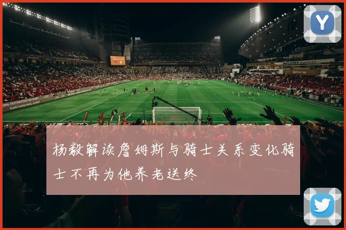 杨毅解读詹姆斯与骑士关系变化骑士不再为他养老送终