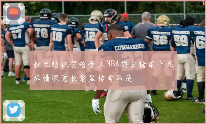 杜兰特祝贺哈登入NBA得分榜前十兄弟情深意长彰显传奇风范