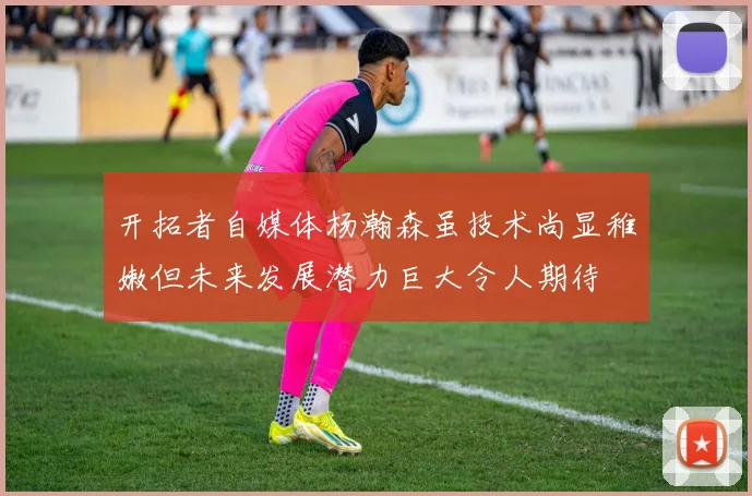 开拓者自媒体杨瀚森虽技术尚显稚嫩但未来发展潜力巨大令人期待
