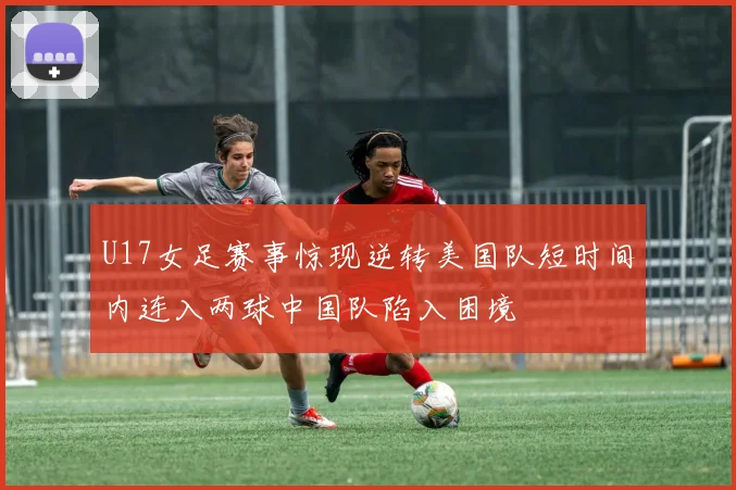 U17女足赛事惊现逆转美国队短时间内连入两球中国队陷入困境