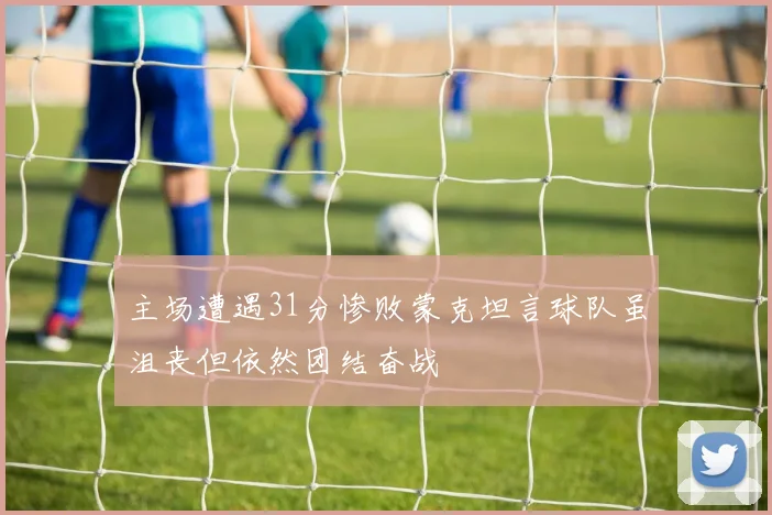 主场遭遇31分惨败蒙克坦言球队虽沮丧但依然团结奋战