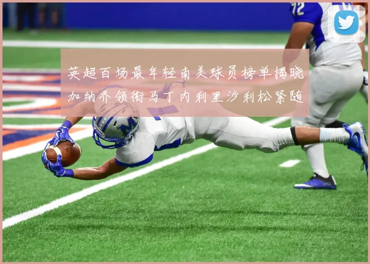 英超百场最年轻南美球员榜单揭晓加纳乔领衔马丁内利里沙利松紧随其后