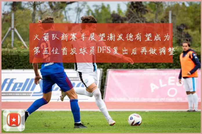 火箭队新赛季展望谢泼德有望成为第五位首发球员DFS复出后再做调整