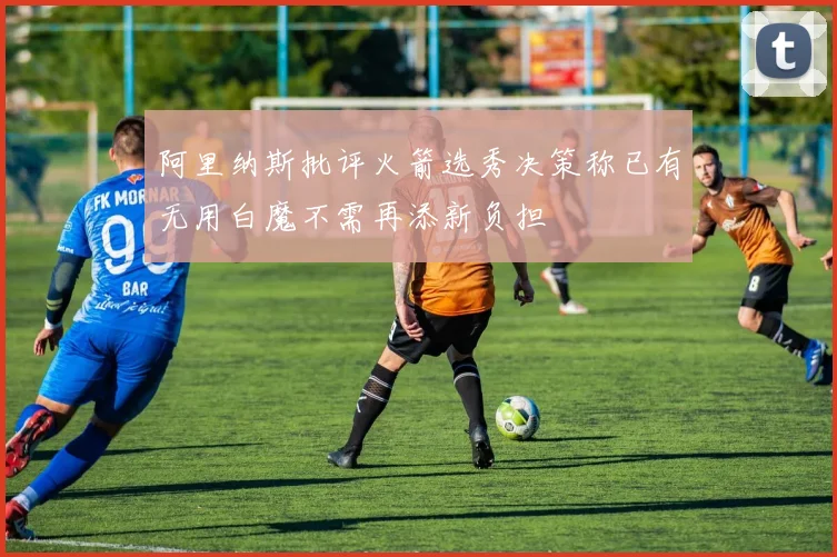 阿里纳斯批评火箭选秀决策称已有无用白魔不需再添新负担