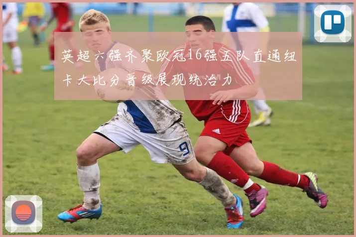 英超六强齐聚欧冠16强五队直通纽卡大比分晋级展现统治力