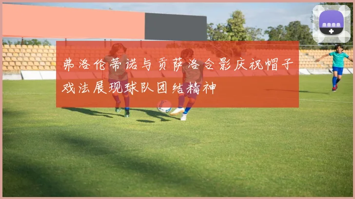弗洛伦蒂诺与贡萨洛合影庆祝帽子戏法展现球队团结精神