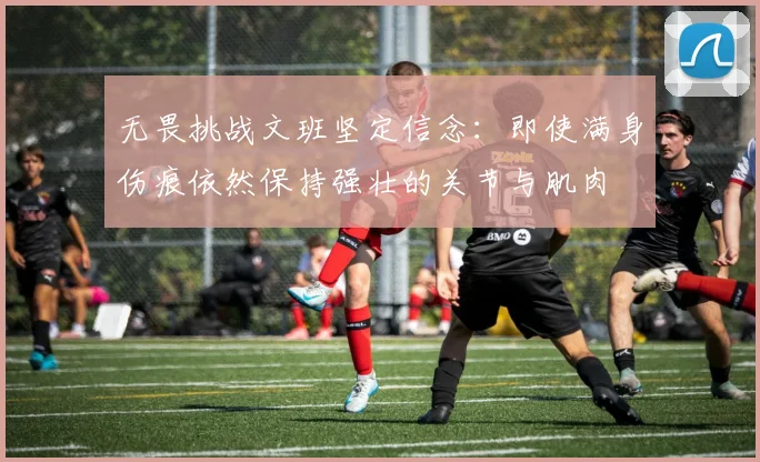无畏挑战文班坚定信念：即使满身伤痕依然保持强壮的关节与肌肉